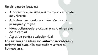 Un sistema de ideas es:
- Autocéntrico: se sitúa a sí mismo al centro de
su universo
- Autodoxo: se conduce en función de sus
principios y reglas
- Monopolista: quiere ocupar él solo el terreno
de la verdad
- Agresivo contra cualquier rival
Los sistemas de ideas son autoconservadores y
resisten todo aquello que pudiera alterar su
homeostasis.
 