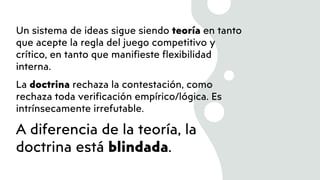 Un sistema de ideas sigue siendo teoría en tanto
que acepte la regla del juego competitivo y
crítico, en tanto que manifieste flexibilidad
interna.
La doctrina rechaza la contestación, como
rechaza toda verificación empírico/lógica. Es
intrínsecamente irrefutable.
A diferencia de la teoría, la
doctrina está blindada.
 