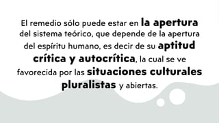 El remedio sólo puede estar en la apertura
del sistema teórico, que depende de la apertura
del espíritu humano, es decir de su aptitud
crítica y autocrítica, la cual se ve
favorecida por las situaciones culturales
pluralistas y abiertas.
 
