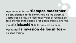 Aparentemente, los “tiempos modernos”
se caracterizan por la dominancia de los sistemas
abstractos de ideas o ideologías y por el rechazo de
los sistemas mitológicos o religiosos. Pero la enorme
y real laicización de la noosfera no debe
ocultarnos la invasión de los mitos en
su seno mismo.
 