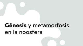 Génesis y metamorfosis
en la noosfera
 