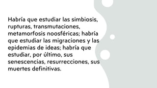 Habría que estudiar las simbiosis,
rupturas, transmutaciones,
metamorfosis noosféricas; habría
que estudiar las migraciones y las
epidemias de ideas; habría que
estudiar, por último, sus
senescencias, resurrecciones, sus
muertes definitivas.
 