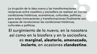 La irrupción de la idea nueva y las transformaciones
recíprocas entre noosfera y sociosfera se realizan en ciertas
condiciones históricas, económicas, culturales, políticas;
pero estas innovaciones y transformaciones finalmente son
capaces de revolucionar las condiciones históricas,
culturales o políticas.
El surgimiento de lo nuevo, en la noostera
así como en la biosfera y en la sociosfera,
es marginal, aleatorio, amenazado,
incierto, en ocasiones clandestino.
 