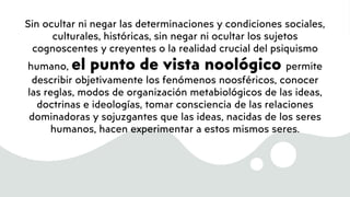 Sin ocultar ni negar las determinaciones y condiciones sociales,
culturales, históricas, sin negar ni ocultar los sujetos
cognoscentes y creyentes o la realidad crucial del psiquismo
humano, el punto de vista noológico permite
describir objetivamente los fenómenos noosféricos, conocer
las reglas, modos de organización metabiológicos de las ideas,
doctrinas e ideologías, tomar consciencia de las relaciones
dominadoras y sojuzgantes que las ideas, nacidas de los seres
humanos, hacen experimentar a estos mismos seres.
 