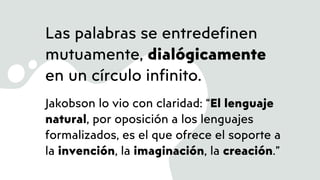 Las palabras se entredefinen
mutuamente, dialógicamente
en un círculo infinito.
Jakobson lo vio con claridad: “El lenguaje
natural, por oposición a los lenguajes
formalizados, es el que ofrece el soporte a
la invención, la imaginación, la creación.”
 