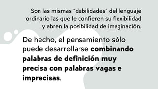 Son las mismas “debilidades” del lenguaje
ordinario las que le confieren su flexibilidad
y abren la posibilidad de imaginación.
De hecho, el pensamiento sólo
puede desarrollarse combinando
palabras de definición muy
precisa con palabras vagas e
imprecisas.
 