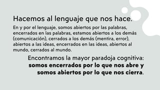 Hacemos al lenguaje que nos hace.
En y por el lenguaje, somos abiertos por las palabras,
encerrados en las palabras, estamos abiertos a los demás
(comunicación), cerrados a los demás (mentira, error),
abiertos a las ideas, encerrados en las ideas, abiertos al
mundo, cerrados al mundo.
Encontramos la mayor paradoja cognitiva:
somos encerrados por lo que nos abre y
somos abiertos por lo que nos cierra.
 