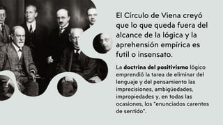 El Círculo de Viena creyó
que lo que queda fuera del
alcance de la lógica y la
aprehensión empírica es
futil o insensato.
La doctrina del positivismo lógico
emprendió la tarea de eliminar del
lenguaje y del pensamiento las
imprecisiones, ambigüedades,
impropiedades y, en todas las
ocasiones, los “enunciados carentes
de sentido”.
 