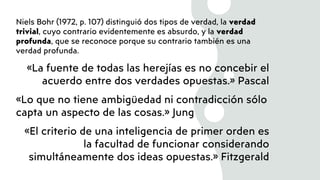 Niels Bohr (1972, p. 107) distinguió dos tipos de verdad, la verdad
trivial, cuyo contrario evidentemente es absurdo, y la verdad
profunda, que se reconoce porque su contrario también es una
verdad profunda.
«La fuente de todas las herejías es no concebir el
acuerdo entre dos verdades opuestas.» Pascal
«Lo que no tiene ambigüedad ni contradicción sólo
capta un aspecto de las cosas.» Jung
«El criterio de una inteligencia de primer orden es
la facultad de funcionar considerando
simultáneamente dos ideas opuestas.» Fitzgerald
 