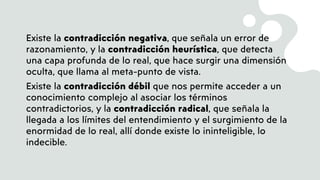 Existe la contradicción negativa, que señala un error de
razonamiento, y la contradicción heurística, que detecta
una capa profunda de lo real, que hace surgir una dimensión
oculta, que llama al meta-punto de vista.
Existe la contradicción débil que nos permite acceder a un
conocimiento complejo al asociar los términos
contradictorios, y la contradicción radical, que señala la
llegada a los límites del entendimiento y el surgimiento de la
enormidad de lo real, allí donde existe lo ininteligible, lo
indecible.
 