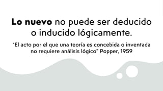 Lo nuevo no puede ser deducido
o inducido lógicamente.
“El acto por el que una teoría es concebida o inventada
no requiere análisis lógico” Popper, 1959
 