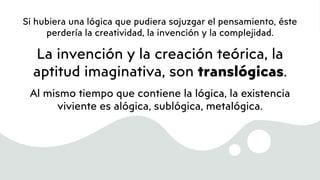 Si hubiera una lógica que pudiera sojuzgar el pensamiento, éste
perdería la creatividad, la invención y la complejidad.
La invención y la creación teórica, la
aptitud imaginativa, son translógicas.
Al mismo tiempo que contiene la lógica, la existencia
viviente es alógica, sublógica, metalógica.
 
