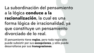 La subordinación del pensamiento
a la lógica conduce a la
racionalización, la cual es una
forma lógica de irracionalidad, ya
que constituye un pensamiento
divorciado de lo real.
El pensamiento tiene reglas, pero toda regla sólo
puede subsistir por sus excepciones, y sólo puede
desarrollarse por sus transgresiones.
 