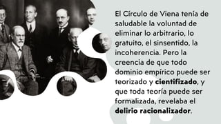 El Círculo de Viena tenía de
saludable la voluntad de
eliminar lo arbitrario, lo
gratuito, el sinsentido, la
incoherencia. Pero la
creencia de que todo
dominio empírico puede ser
teorizado y cientifizado, y
que toda teoría puede ser
formalizada, revelaba el
delirio racionalizador.
 