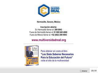 18/18 Hermosillo, Sonora, México Inscripción abierta: En Hermosillo llamar al:  289 0943  Fuera de Hermosillo llamar al:  01 800 640 4066   Fuera de México llamar al:  +52 (662) 289 0943   www.multiversidadreal.org Para obtener sin costo el libro   "Los Siete Saberes Necesarios Para la Educación del Futuro” visite el sitio de la multiversidad Anterior 