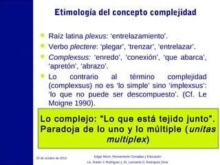Etimología del concepto complejidad





Raíz latina plexus: ‘entrelazamiento’.
Verbo plectere: ‘plegar’, ‘trenzar’, ‘entrelazar’.
Complexsus: ‘enredo’, ‘conexión’, ‘que abarca’,
‘apretón’, ‘abrazo’.
Lo
contrario
al
término
complejidad
(complexsus) no es ‘lo simple’ sino ‘implexsus’:
‘lo que no puede ser descompuesto’. (Cf. Le
Moigne 1990).

Lo complejo: “Lo que está tejido junto”.
Paradoja de lo uno y lo múltiple ( unitas
multiplex )
23 de octubre de 2013

Edgar Morin, Pensamiento Complejo y Educación
Lic. Rubén J. Rodríguez y Dr. Leonardo G. Rodríguez Zona

 