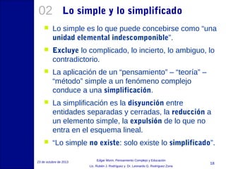 02

Lo simple y lo simplificado



Lo simple es lo que puede concebirse como “una
unidad elemental indescomponible”.



Excluye lo complicado, lo incierto, lo ambiguo, lo
contradictorio.



La aplicación de un “pensamiento” – “teoría” –
“método” simple a un fenómeno complejo
conduce a una simplificación.



La simplificación es la disyunción entre
entidades separadas y cerradas, la reducción a
un elemento simple, la expulsión de lo que no
entra en el esquema lineal.



“Lo simple no existe: solo existe lo simplificado”.

23 de octubre de 2013

Edgar Morin, Pensamiento Complejo y Educación
Lic. Rubén J. Rodríguez y Dr. Leonardo G. Rodríguez Zona

18

 