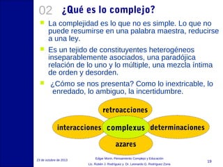 02

¿Qué es lo complejo?



La complejidad es lo que no es simple. Lo que no
puede resumirse en una palabra maestra, reducirse
a una ley.



Es un tejido de constituyentes heterogéneos
inseparablemente asociados, una paradójica
relación de lo uno y lo múltiple, una mezcla íntima
de orden y desorden.



¿Cómo se nos presenta? Como lo inextricable, lo
enredado, lo ambiguo, la incertidumbre.
retroacciones
interacciones complexus determinaciones
azares

23 de octubre de 2013

Edgar Morin, Pensamiento Complejo y Educación
Lic. Rubén J. Rodríguez y Dr. Leonardo G. Rodríguez Zona

19

 