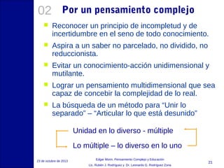 02

Por un pensamiento complejo



Reconocer un principio de incompletud y de
incertidumbre en el seno de todo conocimiento.



Aspira a un saber no parcelado, no dividido, no
reduccionista.



Evitar un conocimiento-acción unidimensional y
mutilante.



Lograr un pensamiento multidimensional que sea
capaz de concebir la complejidad de lo real.



La búsqueda de un método para “Unir lo
separado” – “Articular lo que está desunido”
Unidad en lo diverso - múltiple
Lo múltiple – lo diverso en lo uno

23 de octubre de 2013

Edgar Morin, Pensamiento Complejo y Educación
Lic. Rubén J. Rodríguez y Dr. Leonardo G. Rodríguez Zona

21

 