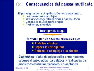 04

Consecuencias del pensar mutilante

El paradigma de la simplificación nos ciega ante…
 Los conjuntos complejos
 Interacciones y retroacciones partes - todo
 Entidades multidimensionales
 Problemas globales

Inteligencia ciega
formada por un sistema educativo que
 Aísla los objetos
 Separa las disciplinas
 Reduce lo complejo a lo simple
Diagnóstico: Falta de adecuación entre nuestros
saberes disasociados, parcelados y realidades de
problemas multidimensionales y planetarios.
23 de octubre de 2013

Edgar Morin, Pensamiento Complejo y Educación
Lic. Rubén J. Rodríguez y Dr. Leonardo G. Rodríguez Zona

37

 