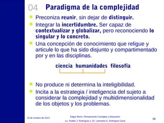 04





Paradigma de la complejidad

Preconiza reunir, sin dejar de distinguir.
Integrar la incertidumbre. Ser capaz de
contextualizar y globalizar, pero reconociendo lo
singular y lo concreto.
Una concepción de conocimiento que religue y
articule lo que ha sido disjunto y compartimentado
por y en las disciplinas.
ciencia humanidades filosofía




No produce ni determina la inteligibilidad.
Incita a la estrategia / inteligencia del sujeto a
considerar la complejidad y multidimensionalidad
de los objetos y los problemas.

23 de octubre de 2013

Edgar Morin, Pensamiento Complejo y Educación
Lic. Rubén J. Rodríguez y Dr. Leonardo G. Rodríguez Zona

38

 