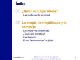Índice

01 ¿Quién es Edgar Morin?
Las huellas de la identidad

02 Lo simple, lo simplificado y lo
complejo
Lo simple y lo simplificado
¿Qué es lo complejo?
Las ilusiones
Por el Pensamiento Complejo

23 de octubre de 2013

Edgar Morin, Pensamiento Complejo y Educación
Lic. Rubén J. Rodríguez y Dr. Leonardo G. Rodríguez Zona

4

 