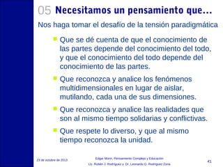 05 Necesitamos un pensamiento que…
Nos haga tomar el desafío de la tensión paradigmática


Que se dé cuenta de que el conocimiento de
las partes depende del conocimiento del todo,
y que el conocimiento del todo depende del
conocimiento de las partes.



Que reconozca y analice los fenómenos
multidimensionales en lugar de aislar,
mutilando, cada una de sus dimensiones.



Que reconozca y analice las realidades que
son al mismo tiempo solidarias y conflictivas.



Que respete lo diverso, y que al mismo
tiempo reconozca la unidad.

23 de octubre de 2013

Edgar Morin, Pensamiento Complejo y Educación
Lic. Rubén J. Rodríguez y Dr. Leonardo G. Rodríguez Zona

41

 