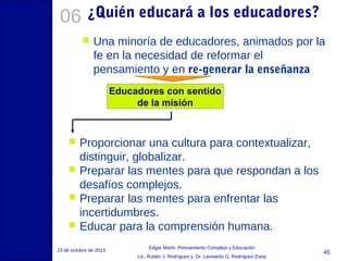 06

¿Quién educará a los educadores?


Una minoría de educadores, animados por la
fe en la necesidad de reformar el
pensamiento y en re-generar la enseñanza
Educadores con sentido
de la misión






Proporcionar una cultura para contextualizar,
distinguir, globalizar.
Preparar las mentes para que respondan a los
desafíos complejos.
Preparar las mentes para enfrentar las
incertidumbres.
Educar para la comprensión humana.

23 de octubre de 2013

Edgar Morin, Pensamiento Complejo y Educación
Lic. Rubén J. Rodríguez y Dr. Leonardo G. Rodríguez Zona

45

 