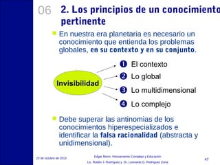 06

2. Los principios de un conocimiento
pertinente


En nuestra era planetaria es necesario un
conocimiento que entienda los problemas
globales, en su contexto y en su conjunto.

Invisibilidad








El contexto
Lo global
Lo multidimensional
Lo complejo

Debe superar las antinomias de los
conocimientos hiperespecializados e
identificar la falsa racionalidad (abstracta y
unidimensional).

23 de octubre de 2013

Edgar Morin, Pensamiento Complejo y Educación
Lic. Rubén J. Rodríguez y Dr. Leonardo G. Rodríguez Zona

47

 