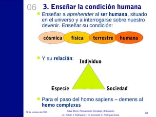06

3. Enseñar la condición humana


Enseñar a aprehender al ser humano, situado
en el universo y a interrogarse sobre nuestro
devenir. Enseñar su condición:
cósmica



física

Y su relación:

Especie


terrestre

humana

Individuo

Sociedad

Para el paso del homo sapiens – demens al
homo complexus

23 de octubre de 2013

Edgar Morin, Pensamiento Complejo y Educación
Lic. Rubén J. Rodríguez y Dr. Leonardo G. Rodríguez Zona

48

 