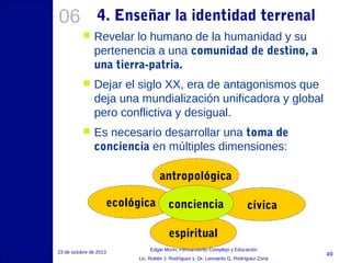 06

4. Enseñar la identidad terrenal


Revelar lo humano de la humanidad y su
pertenencia a una comunidad de destino, a
una tierra-patria.



Dejar el siglo XX, era de antagonismos que
deja una mundialización unificadora y global
pero conflictiva y desigual.



Es necesario desarrollar una toma de
conciencia en múltiples dimensiones:
antropológica
ecológica

conciencia

cívica

espiritual
23 de octubre de 2013

Edgar Morin, Pensamiento Complejo y Educación
Lic. Rubén J. Rodríguez y Dr. Leonardo G. Rodríguez Zona

49

 