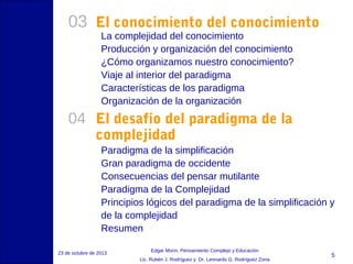 03 El conocimiento del conocimiento
La complejidad del conocimiento
Producción y organización del conocimiento
¿Cómo organizamos nuestro conocimiento?
Viaje al interior del paradigma
Características de los paradigma
Organización de la organización

04 El desafío del paradigma de la
complejidad

Paradigma de la simplificación
Gran paradigma de occidente
Consecuencias del pensar mutilante
Paradigma de la Complejidad
Principios lógicos del paradigma de la simplificación y
de la complejidad
Resumen
23 de octubre de 2013

Edgar Morin, Pensamiento Complejo y Educación
Lic. Rubén J. Rodríguez y Dr. Leonardo G. Rodríguez Zona

5

 