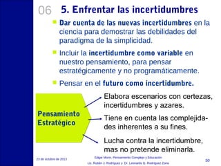 06

5. Enfrentar las incertidumbres


Dar cuenta de las nuevas incertidumbres en la
ciencia para demostrar las debilidades del
paradigma de la simplicidad.



Incluir la incertidumbre como variable en
nuestro pensamiento, para pensar
estratégicamente y no programáticamente.



Pensar en el futuro como incertidumbre.
Elabora escenarios con certezas,
incertidumbres y azares.

Pensamiento
Estratégico

Tiene en cuenta las complejidades inherentes a su fines.
Lucha contra la incertidumbre,
mas no pretende eliminarla.

23 de octubre de 2013

Edgar Morin, Pensamiento Complejo y Educación
Lic. Rubén J. Rodríguez y Dr. Leonardo G. Rodríguez Zona

50

 