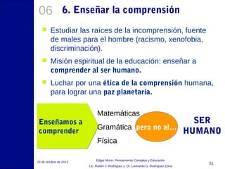06

6. Enseñar la comprensión



Estudiar las raíces de la incomprensión, fuente
de males para el hombre (racismo, xenofobia,
discriminación).



Misión espiritual de la educación: enseñar a
comprender al ser humano.



Luchar por una ética de la comprensión humana,
para lograr una paz planetaria.

Enseñamos a
comprender

Matemáticas

SER
Gramática pero no al…
HUMANO
Física

23 de octubre de 2013

Edgar Morin, Pensamiento Complejo y Educación
Lic. Rubén J. Rodríguez y Dr. Leonardo G. Rodríguez Zona

51

 