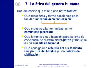 06

7. La ética del género humano

Una educación que mire a una antropoética:


Que reconozca y forme conciencia de la
trinidad individuo-sociedad-especie.



Que muestre a la humanidad como
comunidad planetaria.



Que fomente una educación para la toma de
conciencia de nuestra tierra-patria y traducirla
a una ciudadanía terrenal.



Que consiga una reforma del pensamiento,
una política del hombre y una política de
civilización.

23 de octubre de 2013

Edgar Morin, Pensamiento Complejo y Educación
Lic. Rubén J. Rodríguez y Dr. Leonardo G. Rodríguez Zona

52

 