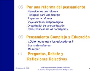 05 Por una reforma del pensamiento
Necesitamos una reforma
Principios para una reforma
Repensar la reforma
Viaje al interior del paradigma
Organizador de la organización
Características de los paradigmas

06 Pensamiento Complejo y Educación
¿Quién educará a los educadores?
Los siete saberes
Resumen

07

Preguntas, Debate y
Reflexiones Colectivas

23 de octubre de 2013

Edgar Morin, Pensamiento Complejo y Educación
Lic. Rubén J. Rodríguez y Dr. Leonardo G. Rodríguez Zona

6

 