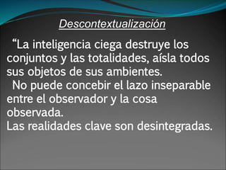 Descontextualización
“La inteligencia ciega destruye los
conjuntos y las totalidades, aísla todos
sus objetos de sus ambientes.
No puede concebir el lazo inseparable
entre el observador y la cosa
observada.
Las realidades clave son desintegradas.
 