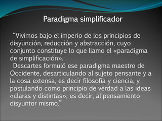 Paradigma simplificador
“Vivimos bajo el imperio de los principios de
disyunción, reducción y abstracción, cuyo
conjunto constituye lo que llamo el «paradigma
de simplificación».
Descartes formuló ese paradigma maestro de
Occidente, desarticulando al sujeto pensante y a
la cosa extensa, es decir filosofía y ciencia, y
postulando como principio de verdad a las ideas
«claras y distintas», es decir, al pensamiento
disyuntor mismo.”
 