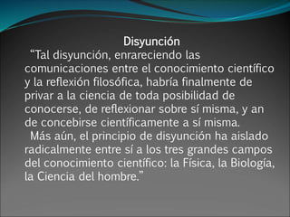 Disyunción
“Tal disyunción, enrareciendo las
comunicaciones entre el conocimiento científico
y la reflexión filosófica, habría finalmente de
privar a la ciencia de toda posibilidad de
conocerse, de reflexionar sobre sí misma, y an
de concebirse científicamente a sí misma.
Más aún, el principio de disyunción ha aislado
radicalmente entre sí a los tres grandes campos
del conocimiento científico: la Física, la Biología,
la Ciencia del hombre.”
 