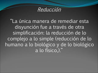 Reducción
“La única manera de remediar esta
disyunción fue a través de otra
simplificación: la reducción de lo
complejo a lo simple (reducción de lo
humano a lo biológico y de lo biológico
a lo físico,).”
 