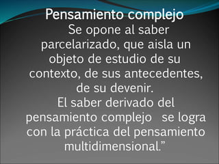 Pensamiento complejo
Se opone al saber
parcelarizado, que aisla un
objeto de estudio de su
contexto, de sus antecedentes,
de su devenir.
El saber derivado del
pensamiento complejo se logra
con la práctica del pensamiento
multidimensional.”
 