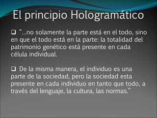 El principio Hologramático
 “…no solamente la parte está en el todo, sino
en que el todo está en la parte: la totalidad del
patrimonio genético está presente en cada
célula individual.
 De la misma manera, el individuo es una
parte de la sociedad, pero la sociedad esta
presente en cada individuo en tanto que todo, a
través del lenguaje, la cultura, las normas.”
 
