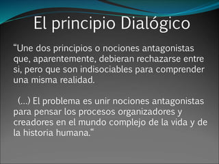El principio Dialógico
“Une dos principios o nociones antagonistas
que, aparentemente, debieran rechazarse entre
si, pero que son indisociables para comprender
una misma realidad.
(…) El problema es unir nociones antagonistas
para pensar los procesos organizadores y
creadores en el mundo complejo de la vida y de
la historia humana.“
 