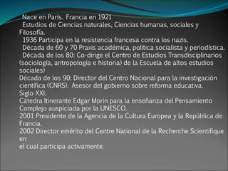 Nace en París. Francia en 1921
Estudios de Ciencias naturales, Ciencias humanas, sociales y
Filosofía.
1936 Participa en la resistencia francesa contra los nazis.
Década de 60 y 70 Praxis académica, política socialista y periodística.
Década de los 80: Co-dirige el Centro de Estudios Transdisciplinarios
(sociología, antropología e historia) de la Escuela de altos estudios
sociales)
Década de los 90: Director del Centro Nacional para la investigación
científica (CNRS). Asesor del gobierno sobre reforma educativa.
Siglo XXI:
Cátedra Itinerante Edgar Morin para la enseñanza del Pensamiento
Complejo auspiciada por la UNESCO.
2001 Presidente de la Agencia de la Cultura Europea y la República de
Francia.
2002 Director emérito del Centre National de la Recherche Scientifique
en
el cual participa activamente.
 