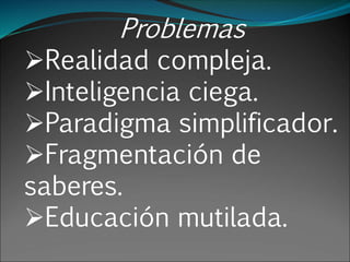 Problemas
Realidad compleja.
Inteligencia ciega.
Paradigma simplificador.
Fragmentación de
saberes.
Educación mutilada.
 