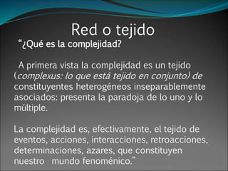 Red o tejido
“¿Qué es la complejidad?
A primera vista la complejidad es un tejido
(complexus: lo que está tejido en conjunto) de
constituyentes heterogéneos inseparablemente
asociados: presenta la paradoja de lo uno y lo
múltiple.
La complejidad es, efectivamente, el tejido de
eventos, acciones, interacciones, retroacciones,
determinaciones, azares, que constituyen
nuestro mundo fenoménico.”
 