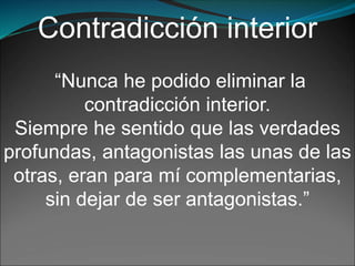 Contradicción interior
“Nunca he podido eliminar la
contradicción interior.
Siempre he sentido que las verdades
profundas, antagonistas las unas de las
otras, eran para mí complementarias,
sin dejar de ser antagonistas.”
 