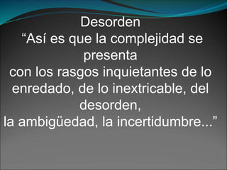 Desorden
“Así es que la complejidad se
presenta
con los rasgos inquietantes de lo
enredado, de lo inextricable, del
desorden,
la ambigüedad, la incertidumbre...”
 