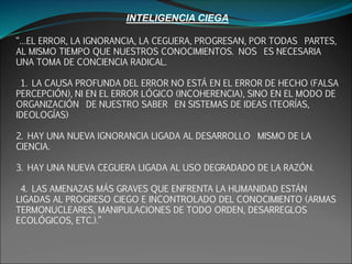 INTELIGENCIA CIEGA
“…EL ERROR, LA IGNORANCIA, LA CEGUERA, PROGRESAN, POR TODAS PARTES,
AL MISMO TIEMPO QUE NUESTROS CONOCIMIENTOS. NOS ES NECESARIA
UNA TOMA DE CONCIENCIA RADICAL.
1. LA CAUSA PROFUNDA DEL ERROR NO ESTÁ EN EL ERROR DE HECHO (FALSA
PERCEPCIÓN), NI EN EL ERROR LÓGICO (INCOHERENCIA), SINO EN EL MODO DE
ORGANIZACIÓN DE NUESTRO SABER EN SISTEMAS DE IDEAS (TEORÍAS,
IDEOLOGÍAS)
2. HAY UNA NUEVA IGNORANCIA LIGADA AL DESARROLLO MISMO DE LA
CIENCIA.
3. HAY UNA NUEVA CEGUERA LIGADA AL USO DEGRADADO DE LA RAZÓN.
4. LAS AMENAZAS MÁS GRAVES QUE ENFRENTA LA HUMANIDAD ESTÁN
LIGADAS AL PROGRESO CIEGO E INCONTROLADO DEL CONOCIMIENTO (ARMAS
TERMONUCLEARES, MANIPULACIONES DE TODO ORDEN, DESARREGLOS
ECOLÓGICOS, ETC.).”
 