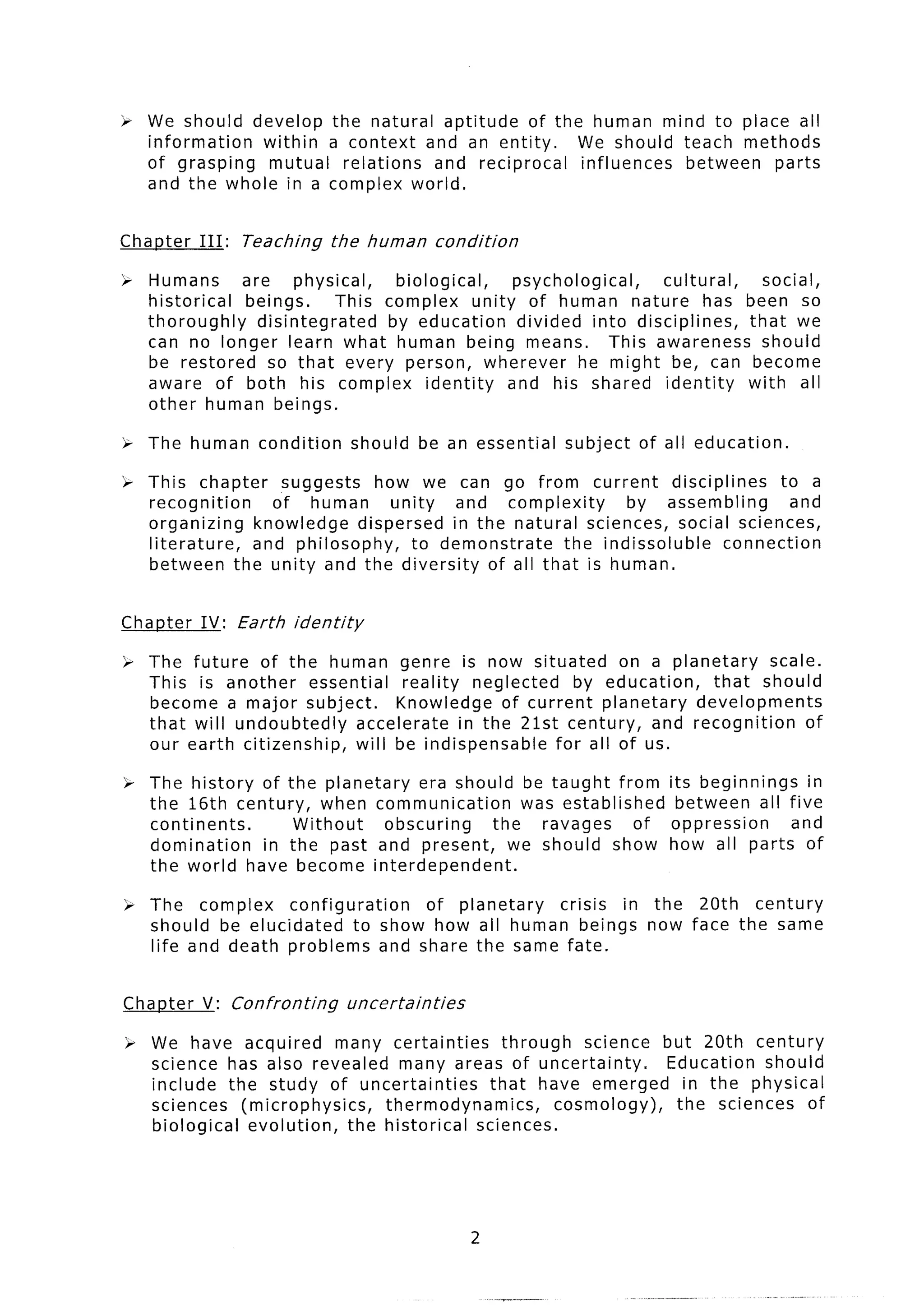Z We should develop the natural aptitude of the human mind to place all
  information  within a context and an entity.  We should teach methods
  of grasping   mutual relations and reciprocal influences between parts
  and the whole in a complex world.


Chanter   III:   Teaching      the human          condition

2; Humans      are     physical,  biological,  psychological,     cultural,             social,
   historical  beings.      This complex unity of human nature has                    been so
   thoroughly    disintegrated   by education  divided into disciplines,              that we
   can no longer learn what human being means.              This awareness              should
   be restored     so that every person, wherever      he might be, can                become
   aware of both his complex identity         and his shared identity                 with all
   other human beings.

i; The human       condition      should    be an essential   subject   of all education.

‘* This chapter    suggests  how we can go from current         disciplines    to a
   recognition    of human     unity   and complexity    by assembling           and
   organizing   knowledge dispersed in the natural sciences, social sciences,
   literature, and philosophy,    to demonstrate  the indissoluble      connection
   between the unity and the diversity of all that is human.


Chapter   IV: Earth    identity

> The future of the human genre is now situated             on a planetary   scale.
  This is another     essential   reality neglected    by education,   that should
  become a major subject.        Knowledge of current planetary      developments
  that will undoubtedly     accelerate   in the 21st century, and recognition     of
  our earth citizenship,    will be indispensable   for all of us.

% The history of the planetary era should be taught from                    its beginnings   in
  the 16th century, when communication      was established                  between all five
  continents.      Without   obscuring  the   ravages     of                oppression     and
  domination  in the past and present, we should show                       how all parts of
  the world have become interdependent.

h The complex     configuration    of planetary crisis in the 20th century
  should be elucidated     to show how all human beings now face the same
  life and death problems and share the same fate.


Chanter   V: Confronting          uncertainties

> We have acquired      many certainties     through   science but 20th century
  science has also revealed many areas of uncertainty.          Education should
  include the study of uncertainties       that have emerged in the physical
  sciences (microphysics,     thermodynamics,       cosmology),  the sciences of
  biological evolution,   the historical sciences.




                                                       2
 